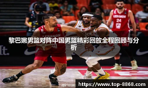 黎巴嫩男篮对阵中国男篮精彩回放全程回顾与分析